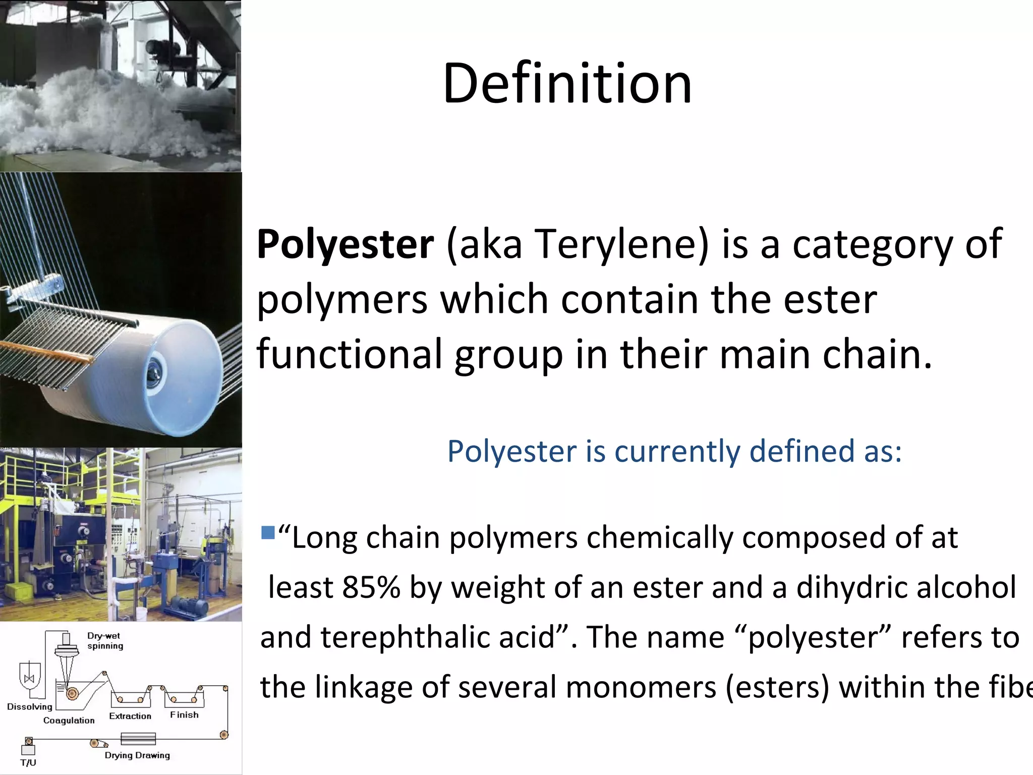 Definition
• Polyester (aka Terylene) is a category of
polymers which contain the ester
functional group in their main chain.
Polyester is currently defined as:
“Long chain polymers chemically composed of at
least 85% by weight of an ester and a dihydric alcohol
and terephthalic acid”. The name “polyester” refers to
the linkage of several monomers (esters) within the fibe
 