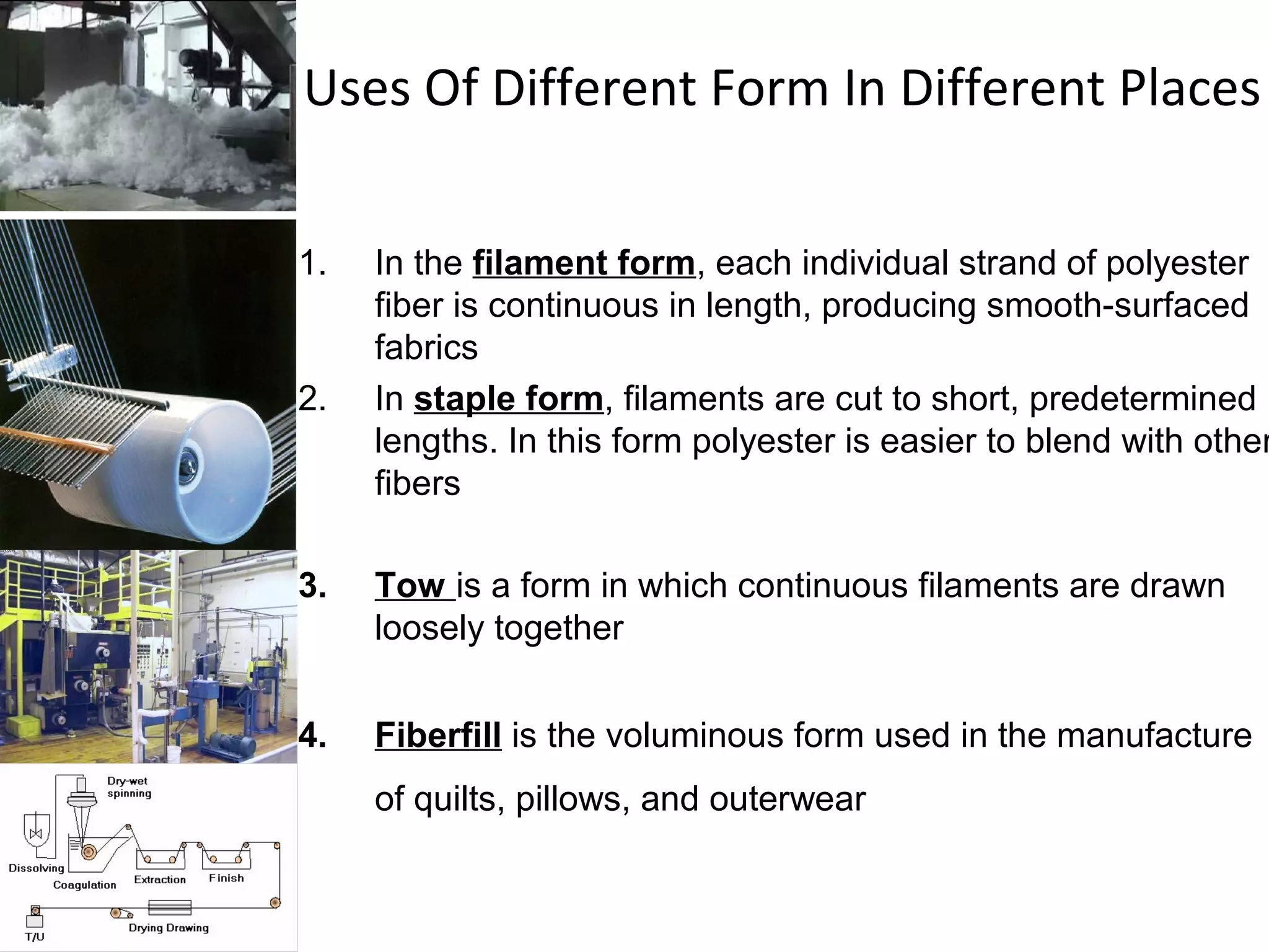 Uses Of Different Form In Different Places
1. In the filament form, each individual strand of polyester
fiber is continuous in length, producing smooth-surfaced
fabrics
2. In staple form, filaments are cut to short, predetermined
lengths. In this form polyester is easier to blend with other
fibers
3. Tow is a form in which continuous filaments are drawn
loosely together
4. Fiberfill is the voluminous form used in the manufacture
of quilts, pillows, and outerwear
 
