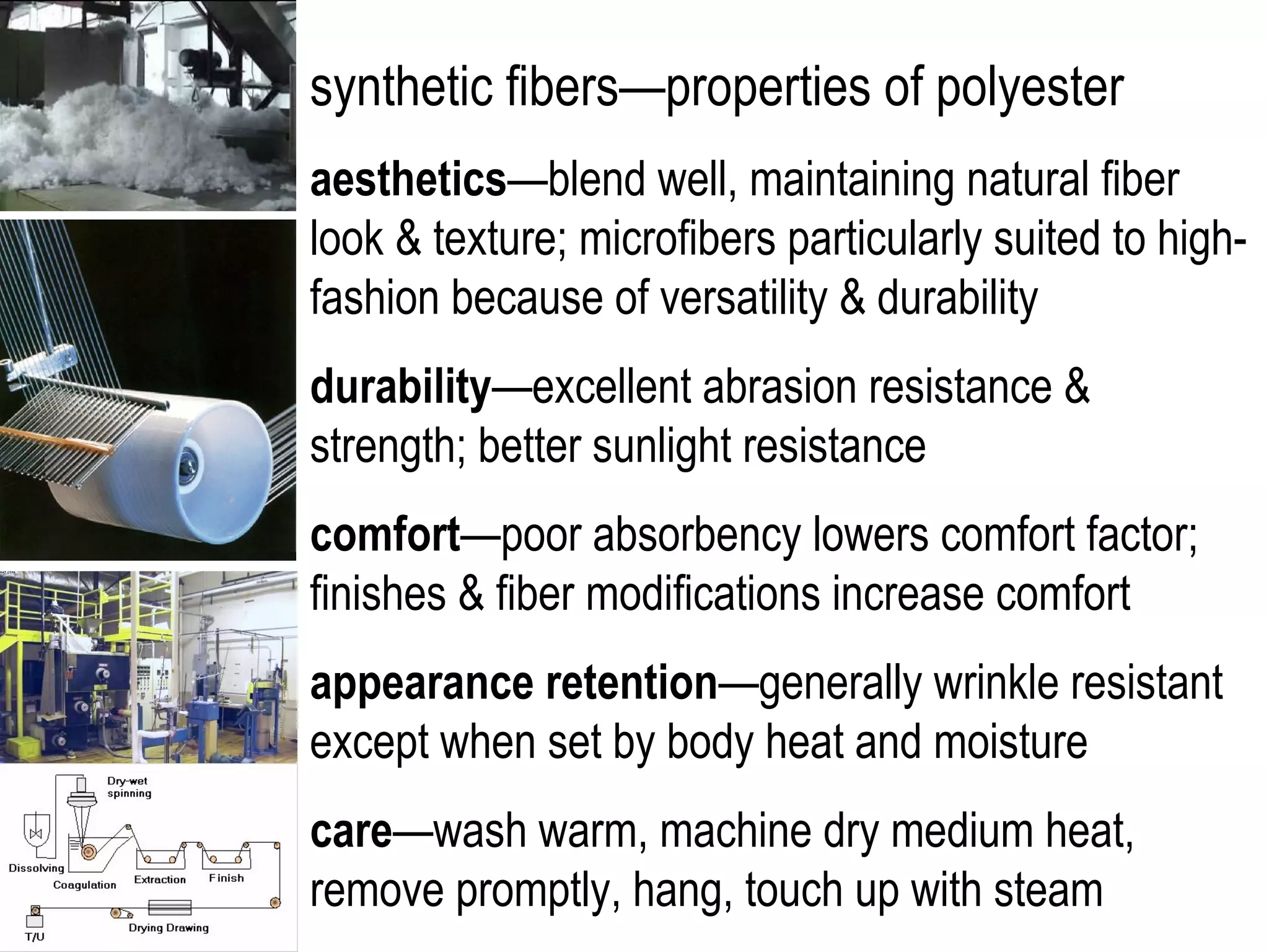 synthetic fibers—properties of polyester
aesthetics—blend well, maintaining natural fiber
look & texture; microfibers particularly suited to high-
fashion because of versatility & durability
durability—excellent abrasion resistance &
strength; better sunlight resistance
comfort—poor absorbency lowers comfort factor;
finishes & fiber modifications increase comfort
appearance retention—generally wrinkle resistant
except when set by body heat and moisture
care—wash warm, machine dry medium heat,
remove promptly, hang, touch up with steam
 