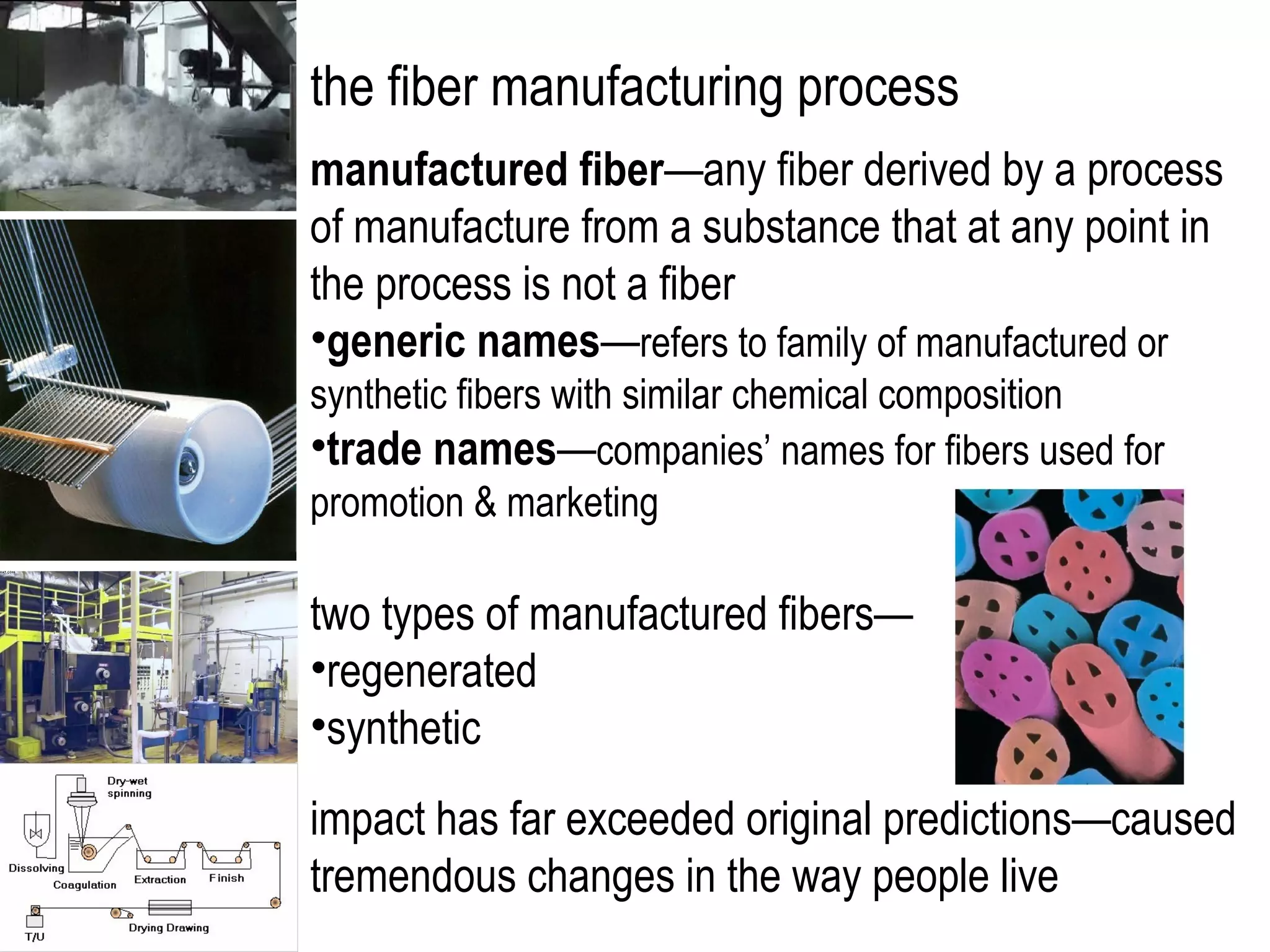 the fiber manufacturing process
manufactured fiber—any fiber derived by a process
of manufacture from a substance that at any point in
the process is not a fiber
•generic names—refers to family of manufactured or
synthetic fibers with similar chemical composition
•trade names—companies’ names for fibers used for
promotion & marketing
two types of manufactured fibers—
•regenerated
•synthetic
impact has far exceeded original predictions—caused
tremendous changes in the way people live
 