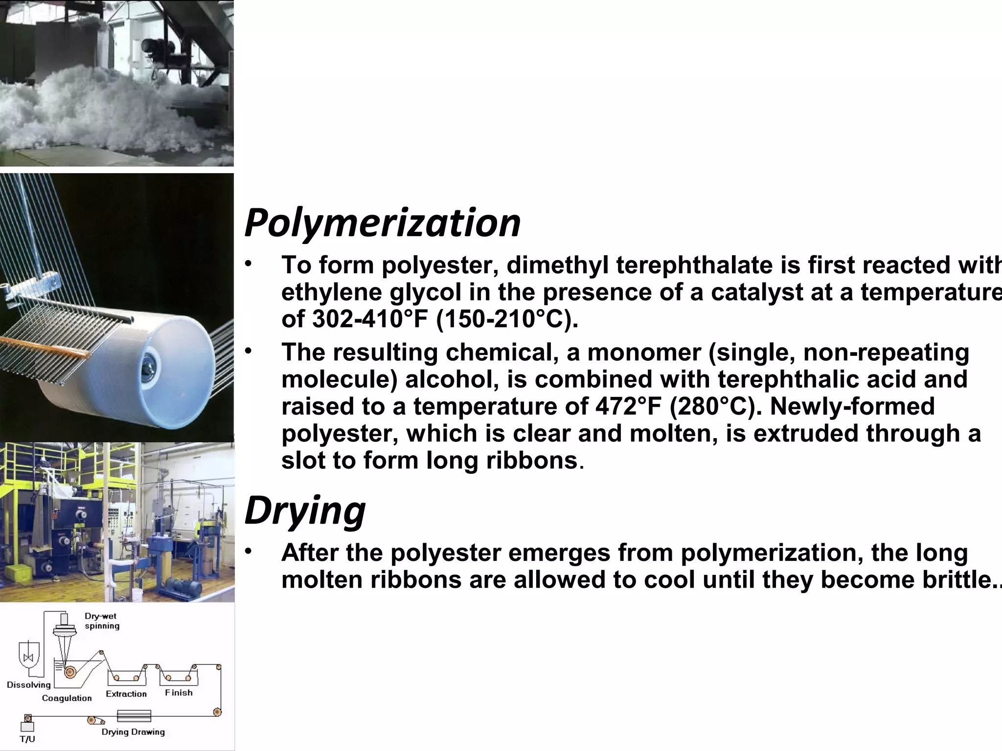 Polymerization
• To form polyester, dimethyl terephthalate is first reacted with
ethylene glycol in the presence of a catalyst at a temperature
of 302-410°F (150-210°C).
• The resulting chemical, a monomer (single, non-repeating
molecule) alcohol, is combined with terephthalic acid and
raised to a temperature of 472°F (280°C). Newly-formed
polyester, which is clear and molten, is extruded through a
slot to form long ribbons.
Drying
• After the polyester emerges from polymerization, the long
molten ribbons are allowed to cool until they become brittle..
 