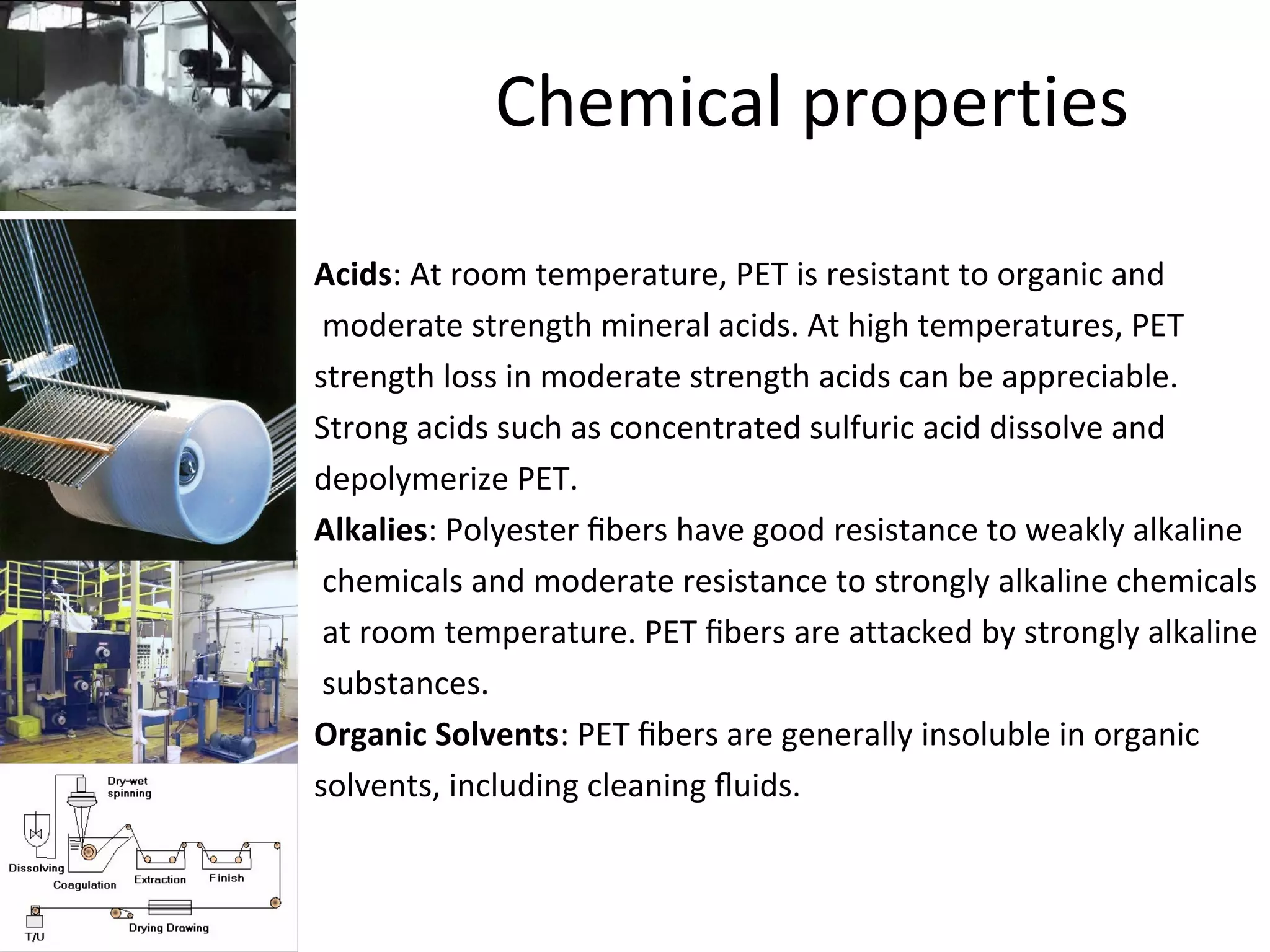 Chemical properties
• Acids: At room temperature, PET is resistant to organic and
• moderate strength mineral acids. At high temperatures, PET
• strength loss in moderate strength acids can be appreciable.
• Strong acids such as concentrated sulfuric acid dissolve and
• depolymerize PET.
• Alkalies: Polyester ﬁbers have good resistance to weakly alkaline
• chemicals and moderate resistance to strongly alkaline chemicals
• at room temperature. PET ﬁbers are attacked by strongly alkaline
• substances.
• Organic Solvents: PET ﬁbers are generally insoluble in organic
• solvents, including cleaning ﬂuids.
 