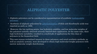 ALIPHATIC POLYESTER
• Aliphatic polyesters can be considered as representatives of synthetic biodegradable
polymers.
• Synthesis of aliphatic polyesters by polycondensation of diols and dicarboxylic acids was
reported as early as 1930.
• However, the low melting points, low hydrolytic stability, and low molecular weights of
the polymers initially obtained severely limited their application. At the same time, their
high hydrolytic instability resulted in a multitude of applications for this class of
polymers in the biomedical field.
• This new avenue revitalized interest in these polymers, and novel synthetic methods, as
well as catalytic systems, were developed to obtain high-molecular-weight polymers with
narrow molecular weight distributions
10
 