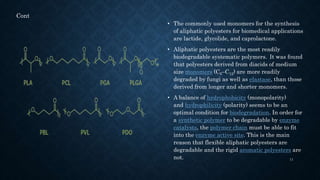 • The commonly used monomers for the synthesis
of aliphatic polyesters for biomedical applications
are lactide, glycolide, and caprolactone.
• Aliphatic polyesters are the most readily
biodegradable systematic polymers. It was found
that polyesters derived from diacids of medium
size monomers (C6–C12) are more readily
degraded by fungi as well as elastase, than those
derived from longer and shorter monomers.
• A balance of hydrophobicity (monopolarity)
and hydrophilicity (polarity) seems to be an
optimal condition for biodegradation. In order for
a synthetic polymer to be degradable by enzyme
catalysts, the polymer chain must be able to fit
into the enzyme active site. This is the main
reason that flexible aliphatic polyesters are
degradable and the rigid aromatic polyesters are
not. 11
Cont
 