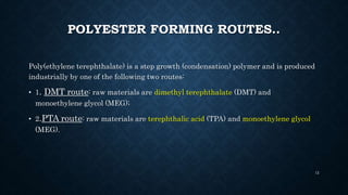 POLYESTER FORMING ROUTES..
Poly(ethylene terephthalate) is a step growth (condensation) polymer and is produced
industrially by one of the following two routes:
• 1. DMT route: raw materials are dimethyl terephthalate (DMT) and
monoethylene glycol (MEG);
• 2.PTA route: raw materials are terephthalic acid (TPA) and monoethylene glycol
(MEG).
12
 
