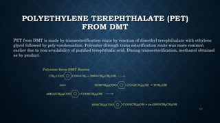 POLYETHYLENE TEREPHTHALATE (PET)
FROM DMT
PET from DMT is made by transesterification route by reaction of dimethyl terephthalate with ethylene
glycol followed by poly-condensation. Polyester through trans esterification route was more common
earlier due to non-availability of purified terephthalic acid. During transesterification, methanol obtained
as by product.
13
 
