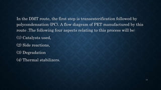 In the DMT route, the first step is transesterification followed by
polycondensation (PC). A flow diagram of PET manufactured by this
route .The following four aspects relating to this process will be:
(1) Catalysts used,
(2) Side reactions,
(3) Degradation
(4) Thermal stabilizers.
14
 