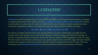 1.CATALYSIS
Catalysts used Transesterification involving DMT and MEG is a slow process and requires a catalyst
to augment the process. The catalyst can be (1) a metal, (2) a metal oxide, or (3) a metal salt. Usually
a metal oxide or a metal salt of a weak or volatile acid is used. Acetates of various metals are most
commonly employed in industry; the catalytic reactivity of these acetates follows the order
Zn > Pb > Mn > Co > Mg > Ca > Sn > Na > Sb
To achieve a balance between these two opposing effects, usually a combination of a high activity
catalyst with a low activity one is used in the industry. A catalyst amount of 0.02-2% is common. It
must be remembered that all catalysts used in the TE step enhance PET degradation in the PC stage.
For this reason it has become customary to use catalyst deactivators in the PC stage. Antimony-based
catalysts are unique as they do not catalyze the EI step but become active in the PC step. The most
commonly used antimony-based catalysts include antimony trioxide and antimony triacetate.
15
 