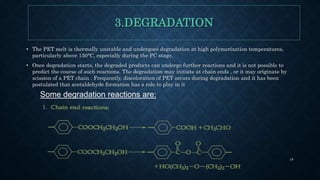 3.DEGRADATION
• The PET melt is thermally unstable and undergoes degradation at high polymerization temperatures,
particularly above 150°C, especially during the PC stage.
• Once degradation starts, the degraded products can undergo further reactions and it is not possible to
predict the course of such reactions. The degradation may initiate at chain ends , or it may originate by
scission of a PET chain . Frequently, discoloration of PET occurs during degradation and it has been
postulated that acetaldehyde formation has a role to play in it
Some degradation reactions are:
18
 