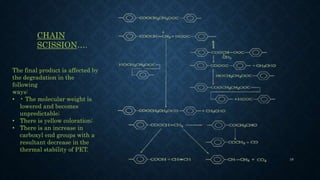 CHAIN
SCISSION….
The final product is affected by
the degradation in the
following
ways:
• • The molecular weight is
lowered and becomes
unpredictable;
• There is yellow coloration;
• There is an increase in
carboxyl end groups with a
resultant decrease in the
thermal stability of PET.
19
 