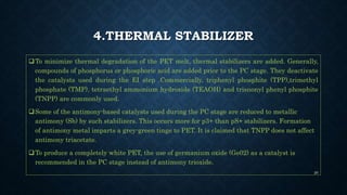 4.THERMAL STABILIZER
To minimize thermal degradation of the PET melt, thermal stabilizers are added. Generally,
compounds of phosphorus or phosphoric acid are added prior to the PC stage. They deactivate
the catalysts used during the EI step .Commercially, triphenyl phosphite (TPP),trimethyl
phosphate (TMP), tetraethyl ammonium hydroxide (TEAOH) and trisnonyl phenyl phosphite
(TNPP) are commonly used.
Some of the antimony-based catalysts used during the PC stage are reduced to metallic
antimony (Sb) by such stabilizers. This occurs more for p3+ than pS+ stabilizers. Formation
of antimony metal imparts a grey-green tinge to PET. It is claimed that TNPP does not affect
antimony triacetate.
To produce a completely white PET, the use of germanium oxide (Ge02) as a catalyst is
recommended in the PC stage instead of antimony trioxide.
20
 