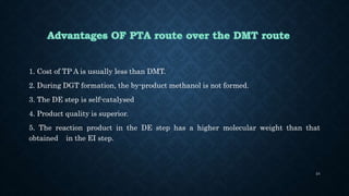 1. Cost of TP A is usually less than DMT.
2. During DGT formation, the by-product methanol is not formed.
3. The DE step is self-catalysed
4. Product quality is superior.
5. The reaction product in the DE step has a higher molecular weight than that
obtained in the EI step.
24
 