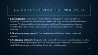 BATCH AND CONTINUOUS PROCESSES
• 1. Batch process : The polymer produced by the batch process shows considerable
fluctuation in quality from batch to batch and the PET chips are therefore blended before
spinning. To eliminate chip agglomeration and melt hydrolytic degradation, chips are
crystallized and dried before being remelted in screw melter and then fed to spinning
machines.
• 2. Semi continuous process: In this process also the chips are blended before melt-
spinning.
• 3. Continuous process:In this process, the polymer from the last polycondensation vessel is
pumped directly to spinning machines for melt-spinning into fibres and therefore eliminates
the PET chips manufacture, handling, drying and remelting steps.
25
 