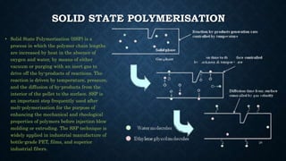 SOLID STATE POLYMERISATION
• Solid State Polymerization (SSP) is a
process in which the polymer chain lengths
are increased by heat in the absence of
oxygen and water, by means of either
vacuum or purging with an inert gas to
drive off the by-products of reactions. The
reaction is driven by temperature, pressure,
and the diffusion of by-products from the
interior of the pellet to the surface. SSP is
an important step frequently used after
melt-polymerization for the purpose of
enhancing the mechanical and rheological
properties of polymers before injection blow
molding or extruding. The SSP technique is
widely applied in industrial manufacture of
bottle-grade PET, films, and superior
industrial fibers.
28
 