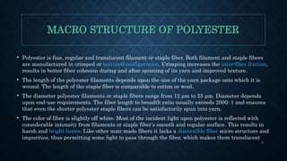 MACRO STRUCTURE OF POLYESTER
• Polyester is fine, regular and translucent filament or staple fiber. Both filament and staple fibers
are manufactured in crimped or textured configuration. Crimping increases the inter-fiber friction,
results in better fiber cohesion during and after spinning of its yarn and improved texture.
• The length of the polyester filaments depends upon the size of the yarn package onto which it is
wound. The length of the staple fiber is comparable to cotton or wool.
• The diameter polyester filaments or staple fibers range from 12 μm to 25 μm. Diameter depends
upon end-use requirements. The fiber length to breadth ratio usually exceeds 2000: 1 and ensures
that even the shorter polyester staple fibers can be satisfactorily spun into yarn.
• The color of fiber is slightly off white. Most of the incident light upon polyester is reflected with
considerable intensity from filaments or staple fiber’s smooth and regular surface. This results in
harsh and bright luster. Like other man-made fibers it lacks a discernible fiber micro structure and
impurities, thus permitting some light to pass through the fiber, which makes them translucent
3
 