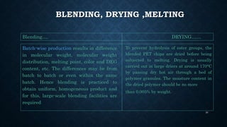 BLENDING, DRYING ,MELTING
Batch-wise production results in difference
in molecular weight, molecular weight
distribution, melting point, color and DEG
content, etc. The differences may be from
batch to batch or even within the same
batch. Hence blending is practiced to
obtain uniform, homogeneous product and
for this, large-scale blending facilities are
required
To prevent hydrolysis of ester groups, the
blended PET chips are dried before being
subjected to melting. Drying is usually
carried out in large driers at around 170°C
by passing dry hot air through a bed of
polymer granules. The moisture content in
the dried polymer should be no more
than 0.005% by weight.
Blending…. DRYING……
30
 