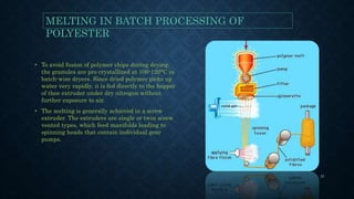 • To avoid fusion of polymer chips during drying,
the granules are pre crystallized at 100-120°C in
batch-wise dryers. Since dried polymer picks up
water very rapidly, it is fed directly to the hopper
of thee extruder under dry nitrogen without
further exposure to air.
• The melting is generally achieved in a screw
extruder. The extruders are single or twin screw
vented types, which feed manifolds leading to
spinning heads that contain individual gear
pumps.
MELTING IN BATCH PROCESSING OF
POLYESTER
31
 