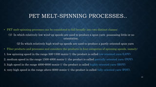 PET MELT-SPINNING PROCESSES..
• PET melt-spinning processes can be considered to fall broadly into two distinct classes:
(1) In which relatively low wind-up speeds are used to produce a spun yarn possessing little or no
orientation.
(2) In which relatively high wind-up speeds are used to produce a partly oriented spun yarn
• Fiber products and processes and considers the products in four categories of spinning speeds, namely:
1. low spinning speed in the range 500-1500 mmin-1: the product is called low-oriented yarn (LOY);
2. medium speed in the range 1500-4000 mmin-1: the product is called partially oriented yarn (POY);
3. high speed in the range 4000-6000 mmin-1: the product is called highly oriented yarn (HOY);
4. very high speed in the range above 6000 mmin-1: the product is called fully oriented yarn (FOY).
33
 