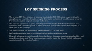 LOY SPINNING PROCESS
• The as-spun PET fiber obtained at spinning speeds in the 500-1500 m/min range is virtually
amorphous, has very little strength, is highly deformable and typically must be drawn to four to
five times its original length to obtain a useful fiber.
• The practical approach is to spin a fairly high molecular weight PET at very low speeds and
sometimes with a retarded quench to obtain minimum spin orientation and then subject it to a
draw ratio in the 5-7 range.
• The drawn filament can develop high birefringence of 0.21 or even more.
• LOY products are also used for textile applications and the production of tow.
• Here only adequate strength is usually desired and other factors such as dimensional stability and
dyeability are important. These requirements are met by giving the fibres a slightly higher spin
orientation and a draw ratio of up to 4.
34
 
