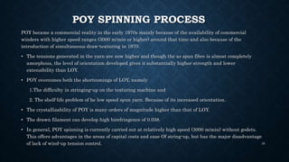 POY SPINNING PROCESS
POY became a commercial reality in the early 1970s mainly because of the availability of commercial
winders with higher speed ranges (3000 m/min or higher) around that time and also because of the
introduction of simultaneous draw-texturing in 1970.
• The tensions generated in the yarn are now higher and though the as spun fibre is almost completely
amorphous, the level of orientation developed gives it substantially higher strength and lower
extensibility than LOY.
• POY overcomes both the shortcomings of LOY, namely
1.The difficulty in stringing-up on the texturing machine and
2. The shelf-life problem of he low speed spun yarn. Because of its increased orientation.
• The crystallizability of POY is many orders of magnitude higher than that of LOY.
• The drawn filament can develop high birefringence of 0.038.
• In general, POY spinning is currently carried out at relatively high speed (3000 m/min) without godets.
This offers advantages in the areas of capital costs and ease Of string-up, but has the major disadvantage
of lack of wind-up tension control. 35
 