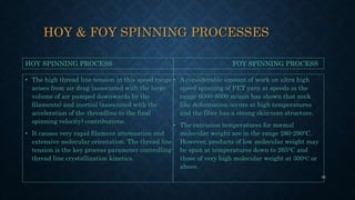 HOY & FOY SPINNING PROCESSES
• The high thread line tension in this speed range
arises from air drag (associated with the large
volume of air pumped downwards by the
filaments) and inertial (associated with the
acceleration of the threadline to the final
spinning velocity) contributions.
• It causes very rapid filament attenuation and
extensive molecular orientation. The thread line
tension is the key process parameter controlling
thread line crystallization kinetics.
• A considerable amount of work on ultra high
speed spinning of PET yarn at speeds in the
range 6000-8000 m/min has shown that neck
like deformation occurs at high temperatures
and the fiber has a strong skin-core structure.
• The extrusion temperatures for normal
molecular weight are in the range 280-2900C.
However, products of low molecular weight may
be spun at temperatures down to 2650C and
those of very high molecular weight at 3000C or
above.
HOY SPINNING PROCESS FOY SPINNING PROCESS
36
 