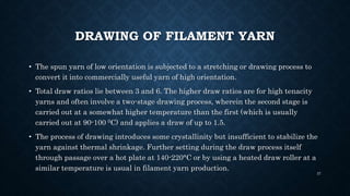 DRAWING OF FILAMENT YARN
• The spun yarn of low orientation is subjected to a stretching or drawing process to
convert it into commercially useful yarn of high orientation.
• Total draw ratios lie between 3 and 6. The higher draw ratios are for high tenacity
yarns and often involve a two-stage drawing process, wherein the second stage is
carried out at a somewhat higher temperature than the first (which is usually
carried out at 90-100 0C) and applies a draw of up to 1.5.
• The process of drawing introduces some crystallinity but insufficient to stabilize the
yarn against thermal shrinkage. Further setting during the draw process itself
through passage over a hot plate at 140-220°C or by using a heated draw roller at a
similar temperature is usual in filament yarn production.
37
 