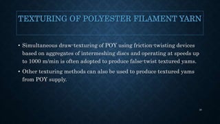 TEXTURING OF POLYESTER FILAMENT YARN
• Simultaneous draw-texturing of POY using friction-twisting devices
based on aggregates of intermeshing discs and operating at speeds up
to 1000 m/min is often adopted to produce false-twist textured yams.
• Other texturing methods can also be used to produce textured yams
from POY supply.
38
 