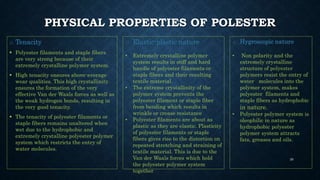 PHYSICAL PROPERTIES OF POLESTER
o Tenacity
 Polyester filaments and staple fibers
are very strong because of their
extremely crystalline polymer system.
 High tenacity ensures above-average
wear qualities. This high crystallinity
ensures the formation of the very
effective Van der Waals forces as well as
the weak hydrogen bonds, resulting in
the very good tenacity.
 The tenacity of polyester filaments or
staple fibers remains unaltered when
wet due to the hydrophobic and
extremely crystalline polyester polymer
system which restricts the entry of
water molecules.
o Elastic-plastic nature
• Extremely crystalline polymer
system results in stiff and hard
handle of polyester filaments or
staple fibers and their resulting
textile material.
• The extreme crystallinity of the
polymer system prevents the
polyester filament or staple fiber
from bending which results in
wrinkle or crease resistance
• Polyester filaments are about as
plastic as they are elastic. Plasticity
of polyester filaments or staple
fibers gives rise to the distortion on
repeated stretching and straining of
textile material. This is due to the
Van der Waals forces which hold
the polyester polymer system
together
o Hygroscopic nature
• Non polarity and the
extremely crystalline
structure of polyester
polymers resist the entry of
water molecules into the
polymer system, makes
polyester filaments and
staple fibers as hydrophobic
in nature.
• Polyester polymer system is
oleophilic in nature as
hydrophobic polyester
polymer system attracts
fats, greases and oils.
39
 