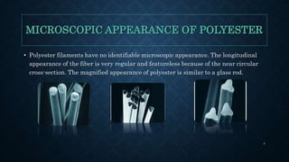 MICROSCOPIC APPEARANCE OF POLYESTER
• Polyester filaments have no identifiable microscopic appearance. The longitudinal
appearance of the fiber is very regular and featureless because of the near circular
cross-section. The magnified appearance of polyester is similar to a glass rod.
4
 