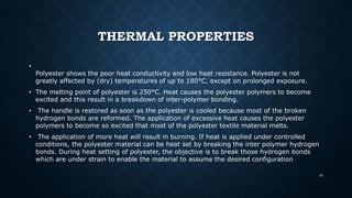 THERMAL PROPERTIES
•
Polyester shows the poor heat conductivity and low heat resistance. Polyester is not
greatly affected by (dry) temperatures of up to 180°C, except on prolonged exposure.
• The melting point of polyester is 250°C. Heat causes the polyester polymers to become
excited and this result in a breakdown of inter-polymer bonding.
• The handle is restored as soon as the polyester is cooled because most of the broken
hydrogen bonds are reformed. The application of excessive heat causes the polyester
polymers to become so excited that most of the polyester textile material melts.
• The application of more heat will result in burning. If heat is applied under controlled
conditions, the polyester material can be heat set by breaking the inter polymer hydrogen
bonds. During heat setting of polyester, the objective is to break those hydrogen bonds
which are under strain to enable the material to assume the desired configuration
40
 