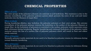 CHEMICAL PROPERTIES
Effect of acids
The ester groups of the polyester polymers are resistant to acid hydrolysis. This resistance is due to the
extreme crystallinity of the polyester polymer system which prevents the entry of any acid and water
molecules into the filament of staple fiber.
Effect of alkalis
During laundering alkalies, may hydrolyse the polyester polymers at their ester groups. But extreme
crystallinity of the polyester polymer restricts the hydrolysis to the surface of the polyester filament or
staple fiber. As the hydrolysis of polyesters is restricted to the surface, polyester textile materials retain
their whiteness during laundering. Regular laundering and continued hydrolysis of the polyester textile
material causes the loss of a surface film of polyester polymers which will result in finer and silkier
textile material.
Effect of bleaches
Normally polyester textile materials do not need to be bleached as polyester retains its whiteness during
normal domestic laundering.
Effect of bleaches
Normally polyester textile materials do not need to be bleached as polyester retains its whiteness during
normal domestic laundering.
41
 
