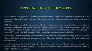 APPLICATIONS OF POLYESTER
• In the apparel area, polyester (PET) has gained considerably in significant segments of the market at the
expense of polyamides, mainly because of the better easy-care characteristics and wrinkle resistance of
polyester.
• PET fibres make one of the strongest and longest-lasting sutures. In surgical sutures, properties of
particular importance are tensile strength, strength retention in the body's environment, and knot
strength. For surgical implants, e.g. replacement for diseased or malfunctioning blood vessels, knitted or
woven PET porous tube with a smooth, lightly napped surface is the material of choice.
• Polyester has more flat-spotting resistance than nylon and is an important reinforcing fibre for car tyres.
Due to their high modulus and strength, polyester fibres are useful for conveyor belt and rubber hose
reinforcement.
• In soil engineering (geotextiles), polyesters find considerable use as Fibrous structures, mainly non-
woven, for drainage and reinforcement. They are mainly used for earth stabilization in the construction of
roads, embankments and dams.
42
 