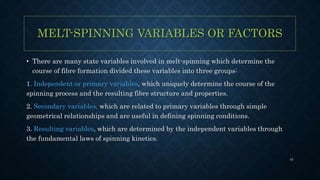 MELT-SPINNING VARIABLES OR FACTORS
• There are many state variables involved in melt-spinning which determine the
course of fibre formation divided these variables into three groups:
1. Independent or primary variables, which uniquely determine the course of the
spinning process and the resulting fibre structure and properties.
2. Secondary variables, which are related to primary variables through simple
geometrical relationships and are useful in defining spinning conditions.
3. Resulting variables, which are determined by the independent variables through
the fundamental laws of spinning kinetics.
43
 