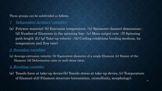 These groups can be subdivided as follows.
1. Independent (primary) variables:
(a) Polymer material; (b) Extrusion temperature ; (c) Spinneret channel dimensions ;
(d) Number of filaments in the spinning line ; (e) Mass output rate ; (f) Spinning
path length (L); (g) Take-up velocity ; (h) Cooling conditions (cooling medium, its
temperature and flow rate).
2. Secondary variables:
(a) Average extrusion velocity; (b) Equivalent diameter of a single filament ;(c) Denier of the
filament ;(d) Deformation ratio or melt-draw ratio,
3. Resulting variables:
(a) Tensile force at take-up device;(b) Tensile stress at take-up device, (c) Temperature
of filament a(d) Filament structure (orientation, crystallinity, morphology).
44
 