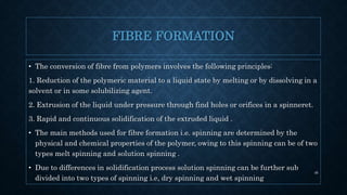 FIBRE FORMATION
• The conversion of fibre from polymers involves the following principles:
1. Reduction of the polymeric material to a liquid state by melting or by dissolving in a
solvent or in some solubilizing agent.
2. Extrusion of the liquid under pressure through find holes or orifices in a spinneret.
3. Rapid and continuous solidification of the extruded liquid .
• The main methods used for fibre formation i.e. spinning are determined by the
physical and chemical properties of the polymer, owing to this spinning can be of two
types melt spinning and solution spinning .
• Due to differences in solidification process solution spinning can be further sub
divided into two types of spinning i.e, dry spinning and wet spinning
46
 