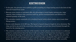 EXTRUDER
• In the past, the granules were melted on grids consisting of a large heating area in the form of ribs
and coils heated from inside.
• Because screw meters or extruders offer the advantages of much higher melting rate, large
capacity, short residence time, pressure build-up, greater homogenization and delivery of a
metered quantity of the melt,
• The extruders consist essentially of a cylindrical barrel within which rotates one or more close-
fitting screws .
• Screws with diameter of 45-300 mm. The barrel is heated along its length by oil or electricity. The
chips are fed to one end of the screw from a feed hopper and are then forced forward through the
barrel by the rotating screw.
• The rotation is achieved at the base of the machine. As the polymer moves forward, it is softened
partly by conducted heat from the barrel walls and partly by frictional heat developed as a result
of mechanical shearing of the polymer by the action of the screw. When it reaches the end of the
screw, the molten and homogenized melt is guided through a changeable filter pack into a gear
pump which meters a desired throughput into the spinneret through another filter assembly.
47
 