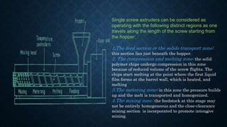 Single screw extruders can be considered as
operating with the following distinct regions as one
travels along the length of the screw starting from
the hopper:
1.The feed section or the solids transport zone:
this section lies just beneath the hopper.
2. The compression and melting zone: the solid
polymer chips undergo compression in this zone
because of reduced volume of the screw flights. The
chips start melting at the point where the first liquid
film forms at the barrel wall, which is heated, and
melting
3.The metering zone: in this zone the pressure builds
up and the melt is transported and homogenized.
4.The mixing zone: the feedstock at this stage may
not be entirely homogeneous and the close-clearance
mixing section is incorporated to promote intensive
mixing.
48
 