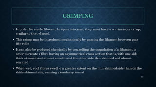 CRIMPING
• In order for staple fibres to be spun into yarn, they must have a waviness, or crimp,
similar to that of wool.
• This crimp may be introduced mechanically by passing the filament between gear
like rolls
• It can also be produced chemically by controlling the coagulation of a filament in
order to create a fibre having an asymmetrical cross section that is, with one side
thick skinned and almost smooth and the other side thin-skinned and almost
serrated
• When wet, such fibres swell to a greater extent on the thin-skinned side than on the
thick-skinned side, causing a tendency to curl
51
 