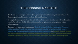 THE SPINNING MANIFOLD
• The design and heating conditions of the spinning manifold have a significant effect on the
filament quality and therefore need careful consideration.
• In a typical spinning unit, the polymer fluid may be conveyed from the last polycondensation
vessel .The polymer fluid is delivered to a number of spinnerets, each equipped with a
spinning pump.
• There are two important requirements: first, all melt paths before reaching the Spinneret
orifice must be of exactly the same length to ensure equality of pressure, which in turn
ensures that the same quantity of material reaches each orifice; and second, the melt streams
and the spinneret must have identical temperature profiles. To ensure melt homogeneity and
a uniform temperature profile, static mixers are installed in front of the metering pumps
52
 
