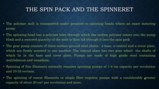 THE SPIN PACK AND THE SPINNERET
• The polymer melt is transported under pressure to spinning heads where an exact metering
pump.
• The spinning head has a polymer inlet through which the molten polymer enters into the pump
block and a metered quantity of the melt is then led through it into the spin pack
• The gear pump consists of three surface-ground steel plates : a base, a central and a cover plate,
which are firmly screwed to one another. The central plate has two gear wheel the shafts of
which lie in the base and cover plate. Pumps are made of high grade steel containing
molybdenum and vanadium.
• Spinning of fine filaments normally requires spinning pumps of 1-4 cm capacity per revolution
and 10-35 rev/min.
• The spinning of coarse filaments or staple fibre requires pumps with a considerably greater
capacity of about 20 cm3 per revolution and more.
53
 