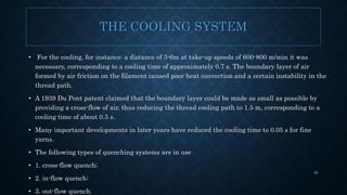 THE COOLING SYSTEM
• For the cooling, for instance: a distance of 5-6m at take-up speeds of 600-800 m/min it was
necessary, corresponding to a cooling time of approximately 0.7 s. The boundary layer of air
formed by air friction on the filament caused poor heat convection and a certain instability in the
thread path.
• A 1939 Du Pont patent claimed that the boundary layer could be made as small as possible by
providing a cross-flow of air, thus reducing the thread cooling path to 1.5 m, corresponding to a
cooling time of about 0.5 s.
• Many important developments in later years have reduced the cooling time to 0.05 s for fine
yarns.
• The following types of quenching systems are in use
• 1. cross-flow quench;
• 2. in-flow quench;
• 3. out-flow quench.
54
 