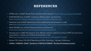 REFERENCES
• NPTEL (may 10,2020),”Textile fibres/ Synthetic fibres-Polyester” https://nptel.ac.in/courses/116102026/
• ELSE SILVER (may 10,2020),” Continuous Filament Yarn –An Overview”,
https://www.sciencedirect.com/topics/engineering/continuous-filament-yarn
• Multibrief ,(may 9,2020)” Mechanism in Post condensation polymerization in solid
state.http://www.multibriefs.com/briefs/exclusive/post_condensation_polymerization.html#.XrhqU2gzbV
• ELSE SILVER (may 10,2020),”Spinning Process-An Overview” .
https://www.sciencedirect.com/topics/engineering/spinning-process
• Springer,(may 9 ,2020).”Development of an efficient route for combined recycling of PET and cotton from
mixed fabrics | Textiles and Clothing Sustainability | Full
Text”https://textclothsustain.springeropen.com/articles/10.1186/s40689-017-0026-9
• Kothari V.K ,Gupta V.B ,(2012)”Manufactured Fibre Technology", Springer Publication.
• COOK J. GORDON ,(2009),” Handbook of TEXTILE FIBRES”, Woodhead Publishing Limited.
56
 