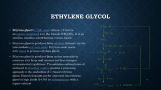ETHYLENE GLYCOL
• Ethylene glycol (IUPAC name: ethane-1,2-diol) is
an organic compound with the formula (CH2OH)2. It is an
odorless, colorless, sweet-tasting, viscous liquid.
• Ethylene glycol is produced from ethylene (ethene), via the
intermediate ethylene oxide. Ethylene oxide reacts
with water to produce ethylene glycol .
• Ethylene glycol is produced from carbon monoxide in
countries with large coal reserves and less stringent
environmental regulations. The oxidative carbonylation of
methanol to dimethyl oxalate provides a promising
approach to the production of C1-based ethylene
glycol. Dimethyl oxalate can be converted into ethylene
glycol in high yields (94.7%) by hydrogenation with a
copper catalyst
8
 