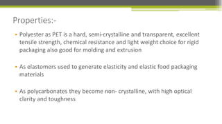 • Polyester as PET is a hard, semi-crystalline and transparent, excellent
tensile strength, chemical resistance and light weight choice for rigid
packaging also good for molding and extrusion
• As elastomers used to generate elasticity and elastic food packaging
materials
• As polycarbonates they become non- crystalline, with high optical
clarity and toughness
Properties:-
 