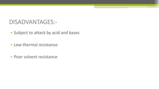 DISADVANTAGES:-
• Subject to attack by acid and bases
• Low thermal resistance
• Poor solvent resistance
 