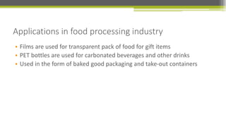 Applications in food processing industry
• Films are used for transparent pack of food for gift items
• PET bottles are used for carbonated beverages and other drinks
• Used in the form of baked good packaging and take-out containers
 