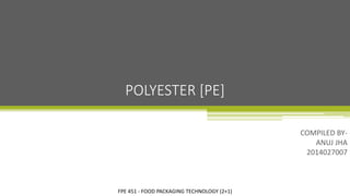 FPE 451 - FOOD PACKAGING TECHNOLOGY (2+1)
COMPILED BY-
ANUJ JHA
2014027007
POLYESTER [PE]
 