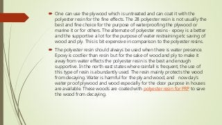  One can use the plywood which is untreated and can coat it with the
polyester resin for the fine effects. The 28 polyester resin is not usually the
best and fine choice for the purpose of waterproofing the plywood or
marine it or for others. The alternate of polyester resins - epoxy is a better
and the supportive a lot for the purpose of water restraining etc saving of
wood and ply. This is bit expensive in comparison to the polyester resins.
 The polyester resin should always be used when there is water presence.
Epoxy is costlier than resin but for the sake of wood and ply to make it
away from water effects the polyester resin is the best and enough
supportive. In the north east states where rainfall is frequent, the use of
this type of resin is abundantly used. The resin mainly protects the wood
from decaying. Water is harmful for the ply and wood, and now day’s
water proof plywood and wood especially for the door purpose in houses
are available. These woods are coated with polyester resin for FRP to save
the wood from decaying.
 
