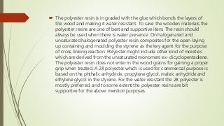  The polyester resin is in graded with the glue which bonds the layers of
the wood and making it water resistant. To save the wooden materials the
polyester resins are one of best and supportive item. The resin should
always be used when there is water presence. On halogenated and
unsaturated halogenated polyester resin composites for the open laying
up containing and moulding the styrene as the key agent for the purpose
of cross linking reaction. Polyester might include other kind of moieties
which are derived from the unsaturated monomers ex- dicyclopentadiene.
The polyester resin does not enter in the wood grains for gaining a proper
grip when treated. A 28 polyester which is used for commercial purpose is
based on the phthalic anhydride, propylene glycol, maleic anhydride and
ethylene glycol in the styrene. For the water resistant the 28 polyester is
mostly preferred, and to some extent the polyester resins are bit
supportive for the above mention purposes.
 