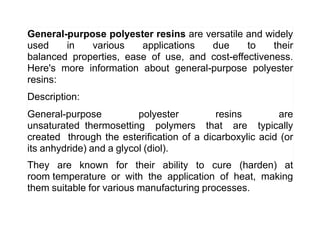 General-purpose polyester resins are versatile and widely
used in various applications due to their
balanced properties, ease of use, and cost-effectiveness.
Here's more information about general-purpose polyester
resins:
Description:
General-purpose polyester resins are
unsaturated thermosetting polymers that are typically
created through the esterification of a dicarboxylic acid (or
its anhydride) and a glycol (diol).
They are known for their ability to cure (harden) at
room temperature or with the application of heat, making
them suitable for various manufacturing processes.
 